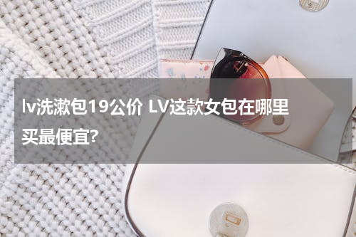 lv洗漱包19公价 LV这款女包在哪里买最便宜?