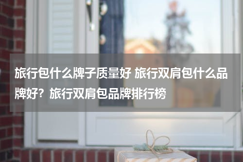 旅行包什么牌子质量好 旅行双肩包什么品牌好？旅行双肩包品牌排行榜