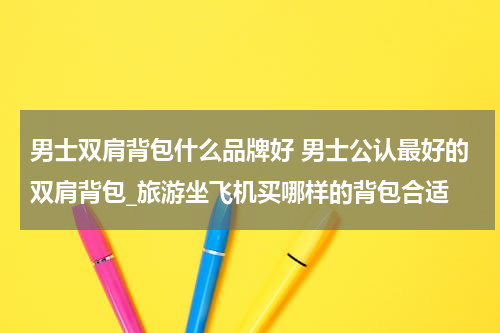 男士双肩背包什么品牌好 男士公认最好的双肩背包_旅游坐飞机买哪样的背包合适
