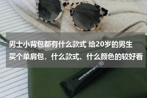 男士小背包都有什么款式 给20岁的男生买个单肩包，什么款式、什么颜色的较好看
