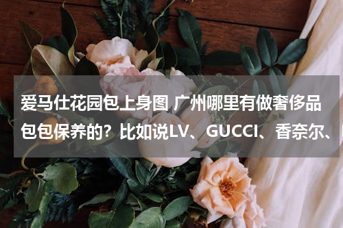 爱马仕花园包上身图 广州哪里有做奢侈品包包保养的？比如说LV、GUCCI、香奈尔、PRADA等包包？