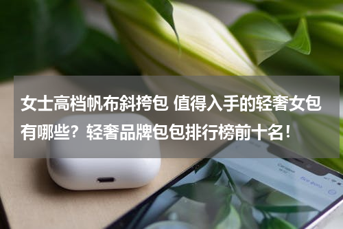 女士高档帆布斜挎包 值得入手的轻奢女包有哪些？轻奢品牌包包排行榜前十名！