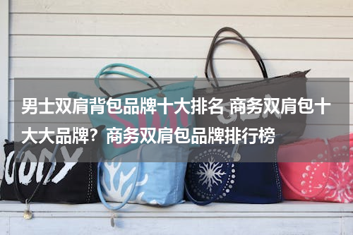 男士双肩背包品牌十大排名 商务双肩包十大大品牌？商务双肩包品牌排行榜