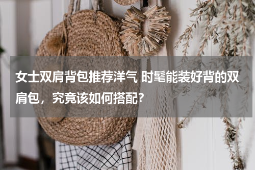 女士双肩背包推荐洋气 时髦能装好背的双肩包，究竟该如何搭配？