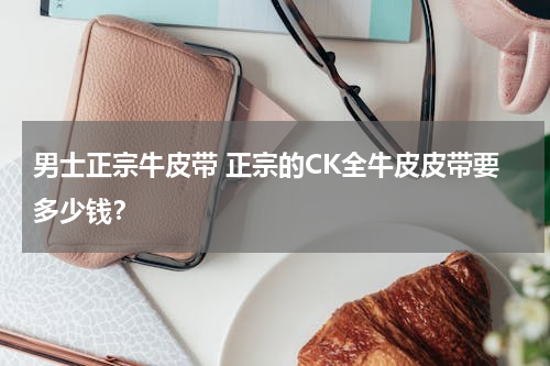 男士正宗牛皮带 正宗的CK全牛皮皮带要多少钱？