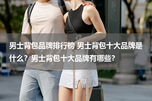 男士背包品牌排行榜 男士背包十大品牌是什么？男士背包十大品牌有哪些？