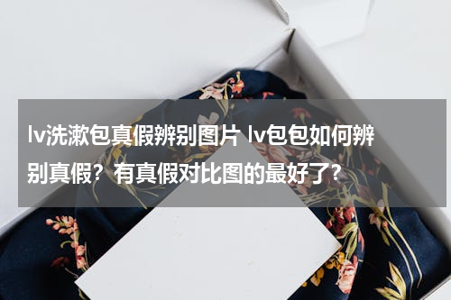 lv洗漱包真假辨别图片 lv包包如何辨别真假？有真假对比图的最好了？
