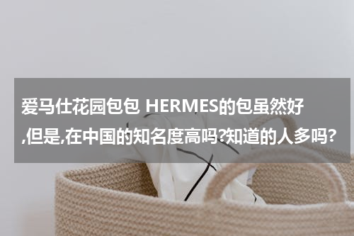 爱马仕花园包包 HERMES的包虽然好,但是,在中国的知名度高吗?知道的人多吗?