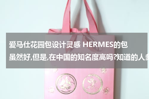 爱马仕花园包设计灵感 HERMES的包虽然好,但是,在中国的知名度高吗?知道的人多吗?