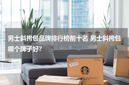 男士斜挎包品牌排行榜前十名 男士斜挎包哪个牌子好?