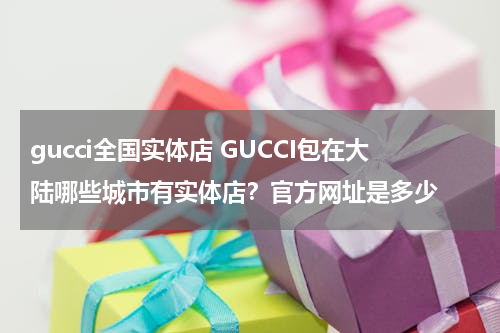 gucci全国实体店 GUCCI包在大陆哪些城市有实体店？官方网址是多少