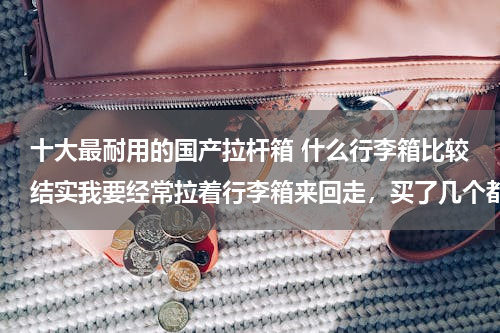十大最耐用的国产拉杆箱 什么行李箱比较结实我要经常拉着行李箱来回走，买了几个都不太结实都坏了