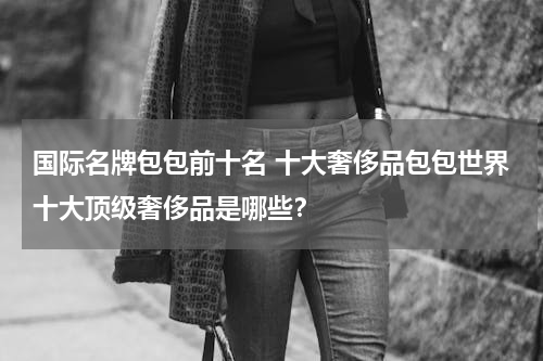国际名牌包包前十名 十大奢侈品包包世界十大顶级奢侈品是哪些？