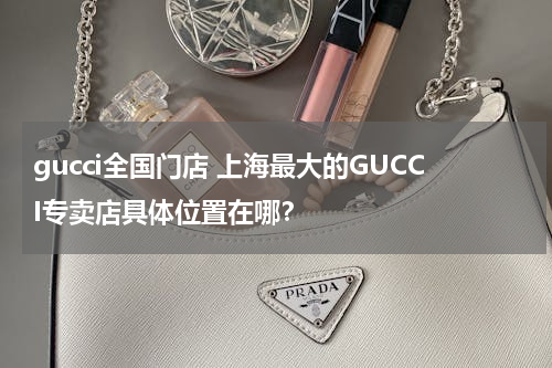 gucci全国门店 上海最大的GUCCI专卖店具体位置在哪？