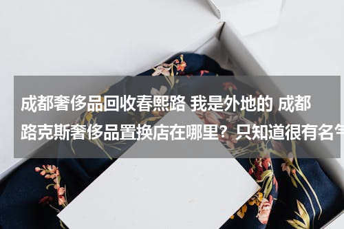 成都奢侈品回收春熙路 我是外地的 成都路克斯奢侈品置换店在哪里？只知道很有名气却不知道在那个地方？