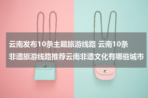 云南发布10条主题旅游线路 云南10条非遗旅游线路推荐云南非遗文化有哪些城市