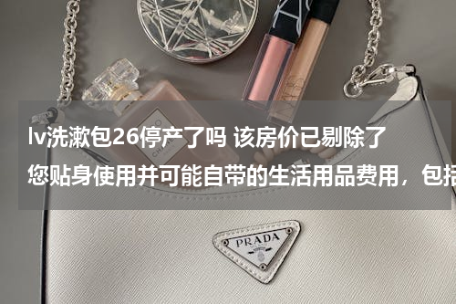 lv洗漱包26停产了吗 该房价已剔除了您贴身使用并可能自带的生活用品费用，包括一次性洗漱用品及面巾。。这酒店什么意思？