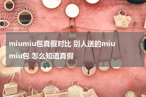 miumiu包真假对比 别人送的miumiu包 怎么知道真假