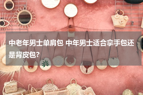 中老年男士单肩包 中年男士适合拿手包还是背皮包?