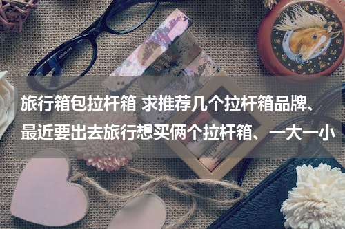 旅行箱包拉杆箱 求推荐几个拉杆箱品牌、最近要出去旅行想买俩个拉杆箱、一大一小（小的最好可以随身携带不用托运）材质希
