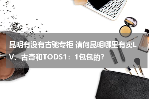 昆明有没有古驰专柜 请问昆明哪里有卖LV、古奇和TODS1：1包包的？