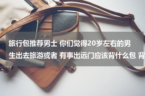 旅行包推荐男士 你们觉得20岁左右的男生出去旅游或者 有事出远门应该背什么包 背那种包好看 给个推荐