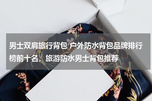 男士双肩旅行背包 户外防水背包品牌排行榜前十名，旅游防水男士背包推荐