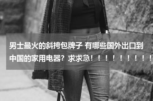 男士最火的斜挎包牌子 有哪些国外出口到中国的家用电器？求求急！！！！！！！！！！！！！！！！