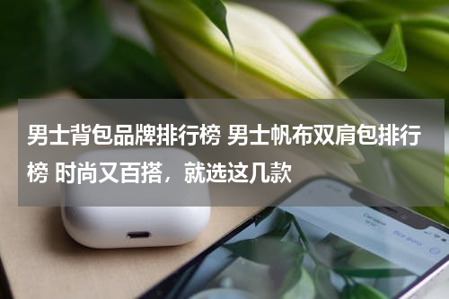 男士背包品牌排行榜 男士帆布双肩包排行榜 时尚又百搭，就选这几款