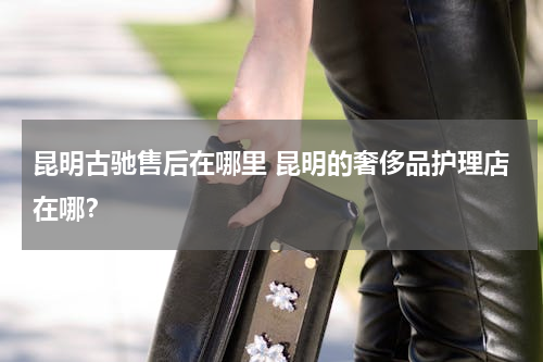 昆明古驰售后在哪里 昆明的奢侈品护理店在哪？