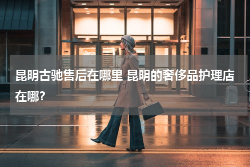 昆明古驰售后在哪里 昆明的奢侈品护理店在哪？