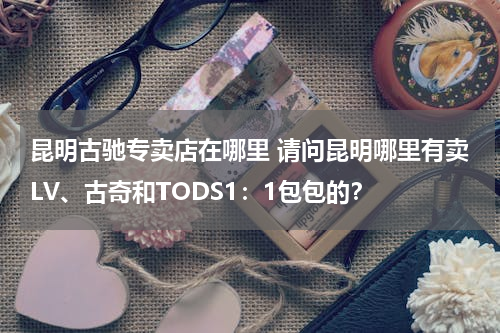 昆明古驰专卖店在哪里 请问昆明哪里有卖LV、古奇和TODS1：1包包的？