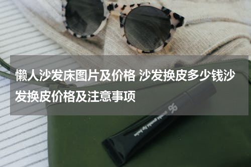 懒人沙发床图片及价格 沙发换皮多少钱沙发换皮价格及注意事项