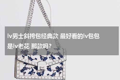 lv男士斜挎包经典款 最好看的lv包包是lv老花 那款吗？