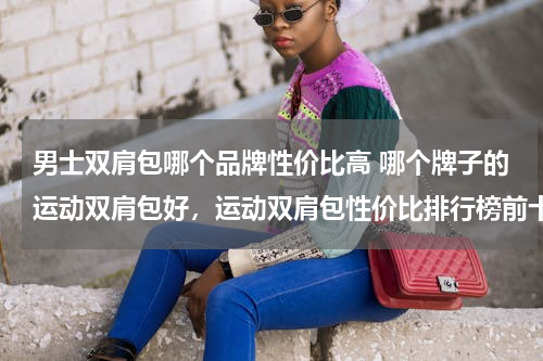 男士双肩包哪个品牌性价比高 哪个牌子的运动双肩包好，运动双肩包性价比排行榜前十名！