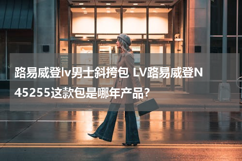 路易威登lv男士斜挎包 LV路易威登N45255这款包是哪年产品？