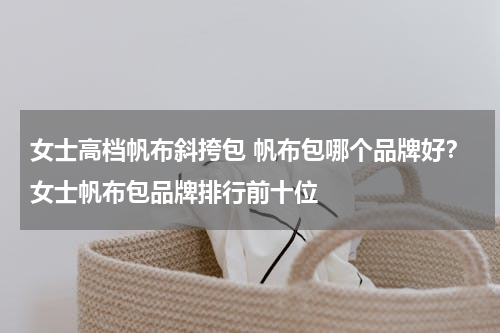 女士高档帆布斜挎包 帆布包哪个品牌好？女士帆布包品牌排行前十位