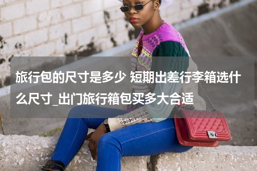 旅行包的尺寸是多少 短期出差行李箱选什么尺寸_出门旅行箱包买多大合适