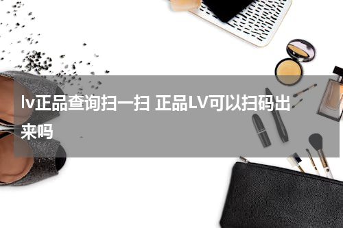 lv正品查询扫一扫 正品LV可以扫码出来吗