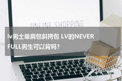 lv男士单肩包斜挎包 LV的NEVERFULL男生可以背吗？