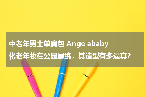中老年男士单肩包 Angelababy化老年妆在公园晨练，其造型有多逼真？