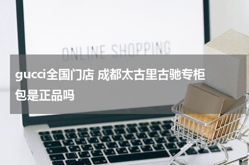 gucci全国门店 成都太古里古驰专柜包是正品吗