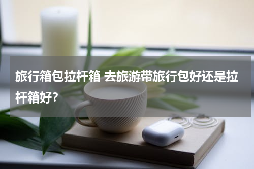 旅行箱包拉杆箱 去旅游带旅行包好还是拉杆箱好？
