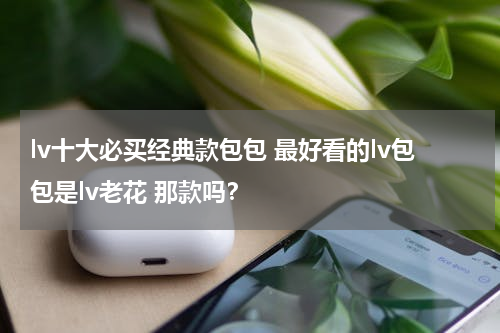 lv十大必买经典款包包 最好看的lv包包是lv老花 那款吗？