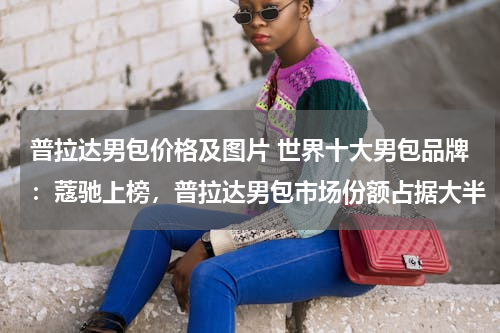 普拉达男包价格及图片 世界十大男包品牌：蔻驰上榜，普拉达男包市场份额占据大半