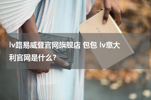lv路易威登官网旗舰店 包包 lv意大利官网是什么？