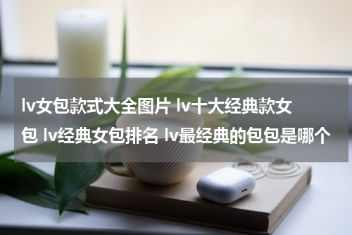 lv女包款式大全图片 lv十大经典款女包 lv经典女包排名 lv最经典的包包是哪个