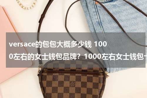 versace的包包大概多少钱 1000左右的女士钱包品牌？1000左右女士钱包十大品牌