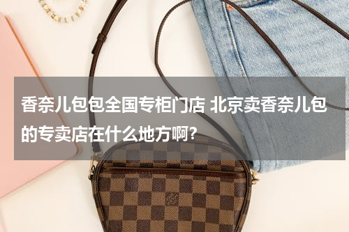 香奈儿包包全国专柜门店 北京卖香奈儿包的专卖店在什么地方啊？
