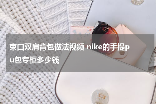 束口双肩背包做法视频 nike的手提pu包专柜多少钱